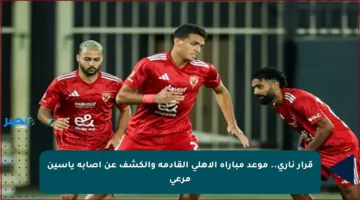 قرار ناري.. موعد مباراة الأهلي القادمة والكشف عن إصابة ياسين مرعي